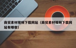 西双版纳商贸素材视频下载网站（商贸素材视频下载网站有哪些）