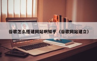 西双版纳谷歌怎么搭建网站啊知乎（谷歌网站建立）