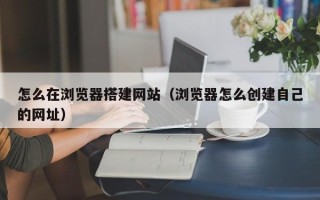 西双版纳怎么在浏览器搭建网站（浏览器怎么创建自己的网址）
