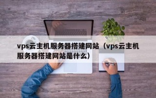 西双版纳vps云主机服务器搭建网站（vps云主机服务器搭建网站是什么）