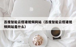 西双版纳百度智能云搭建视频网站（百度智能云搭建视频网站是什么）
