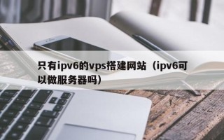 西双版纳只有ipv6的vps搭建网站（ipv6可以做服务器吗）