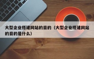 西双版纳大型企业搭建网站的目的（大型企业搭建网站的目的是什么）
